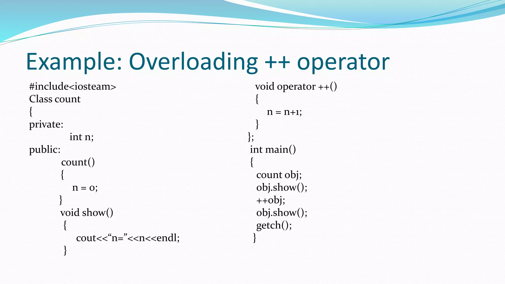 Example: Overloading ++ operator
#include<iosteam> void operator ++()
Class count {
{ n = n+1;
private: }
int n; };
public: int main()
count() {
{ count obj;
n = 0; obj.show();
} ++obj;
void show() obj.show();
{ getch();
cout<<“n=”<<n<<endl; }
}
 
