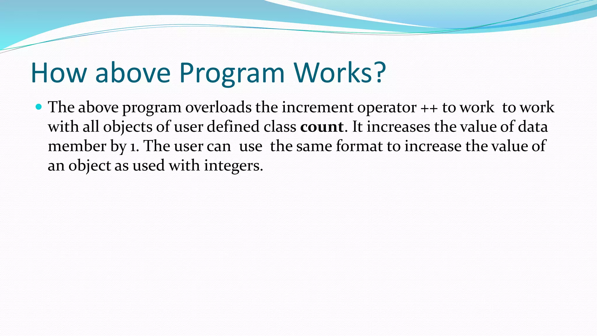 How above Program Works?
 The above program overloads the increment operator ++ to work to work
with all objects of user defined class count. It increases the value of data
member by 1. The user can use the same format to increase the value of
an object as used with integers.
 