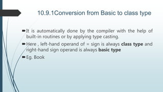 10.9.1Conversion from Basic to class type
It is automatically done by the compiler with the help of
built-in routines or by applying type casting.
Here , left-hand operand of = sign is always class type and
right-hand sign operand is always basic type
Eg. Book
 