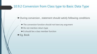 10.9.2 Conversion from Class type to Basic Data Type
 During conversion , statement should satisfy following conditions
:
 The conversion function should not have any argument
 Do not mention return type
 It should be a class member function
 Eg. Book
 