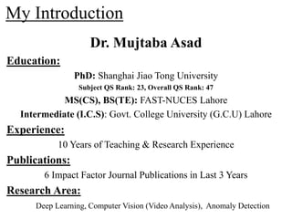 My Introduction
Dr. Mujtaba Asad
Education:
PhD: Shanghai Jiao Tong University
Subject QS Rank: 23, Overall QS Rank: 47
MS(CS), BS(TE): FAST-NUCES Lahore
Intermediate (I.C.S): Govt. College University (G.C.U) Lahore
Experience:
10 Years of Teaching & Research Experience
Publications:
6 Impact Factor Journal Publications in Last 3 Years
Research Area:
Deep Learning, Computer Vision (Video Analysis), Anomaly Detection
 