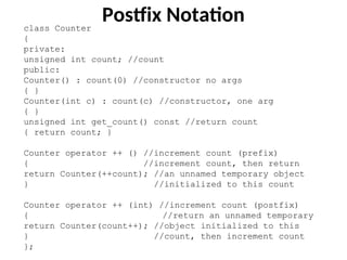class Counter
{
private:
unsigned int count; //count
public:
Counter() : count(0) //constructor no args
{ }
Counter(int c) : count(c) //constructor, one arg
{ }
unsigned int get_count() const //return count
{ return count; }
Counter operator ++ () //increment count (prefix)
{ //increment count, then return
return Counter(++count); //an unnamed temporary object
} //initialized to this count
Counter operator ++ (int) //increment count (postfix)
{ //return an unnamed temporary
return Counter(count++); //object initialized to this
} //count, then increment count
};
Postfix Notation
 