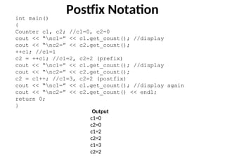 int main()
{
Counter c1, c2; //c1=0, c2=0
cout << “nc1=” << c1.get_count(); //display
cout << “nc2=” << c2.get_count();
++c1; //c1=1
c2 = ++c1; //c1=2, c2=2 (prefix)
cout << “nc1=” << c1.get_count(); //display
cout << “nc2=” << c2.get_count();
c2 = c1++; //c1=3, c2=2 (postfix)
cout << “nc1=” << c1.get_count(); //display again
cout << “nc2=” << c2.get_count() << endl;
return 0;
}
Postfix Notation
Output
c1=0
c2=0
c1=2
c2=2
c1=3
c2=2
 