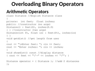 Arithmetic Operators
class Distance //English Distance class
{
private: int feet; float inches;
public: //constructor (no args)
Distance() : feet(0), inches(0.0)
{ } //constructor (two args)
Distance(int ft, float in) : feet(ft), inches(in)
{ }
void getdist() //get length from user
{
cout << “nEnter feet: “; cin >> feet;
cout << “Enter inches: “; cin >> inches;
}
void showdist() const //display distance
{ cout << feet << “’-” << inches << ‘”’; }
Distance operator + ( Distance ); //add 2 distances
};
Overloading Binary Operators
 