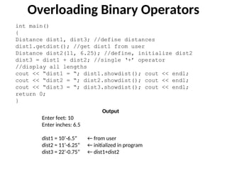 int main()
{
Distance dist1, dist3; //define distances
dist1.getdist(); //get dist1 from user
Distance dist2(11, 6.25); //define, initialize dist2
dist3 = dist1 + dist2; //single ‘+’ operator
//display all lengths
cout << “dist1 = “; dist1.showdist(); cout << endl;
cout << “dist2 = “; dist2.showdist(); cout << endl;
cout << “dist3 = “; dist3.showdist(); cout << endl;
return 0;
}
Overloading Binary Operators
Output
Enter feet: 10
Enter inches: 6.5
dist1 = 10’-6.5” ← from user
dist2 = 11’-6.25” ← initialized in program
dist3 = 22’-0.75” ← dist1+dist2
 