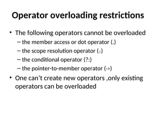 Operator overloading restrictions
• The following operators cannot be overloaded
– the member access or dot operator (.)
– the scope resolution operator (::)
– the conditional operator (?:)
– the pointer-to-member operator (->)
• One can’t create new operators ,only existing
operators can be overloaded
 