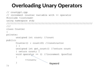 Overloading Unary Operators
// countpp1.cpp
// increment counter variable with ++ operator
#include <iostream>
using namespace std;
/////////////////////////////////////////////////////////////
///
class Counter
{
private:
unsigned int count; //count
public:
Counter() : count(0) //constructor
{ }
unsigned int get_count() //return count
{ return count; }
void operator ++ () //increment (prefix)
{
++count;
}
};
Keyword
 