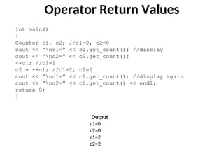 Operator Return Values
int main()
{
Counter c1, c2; //c1=0, c2=0
cout << “nc1=” << c1.get_count(); //display
cout << “nc2=” << c2.get_count();
++c1; //c1=1
c2 = ++c1; //c1=2, c2=2
cout << “nc1=” << c1.get_count(); //display again
cout << “nc2=” << c2.get_count() << endl;
return 0;
}
Output
c1=0
c2=0
c1=2
c2=2
 