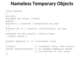 Nameless Temporary Objects
class Counter
{
private:
unsigned int count; //count
public:
Counter() : count(0) //constructor no args
{ }
Counter(int c) : count(c) //constructor, one arg
{ }
unsigned int get_count() //return count
{ return count; }
Counter operator ++ () //increment count
{
++count; // increment count, then return
return Counter(count); // an unnamed temporary object
} // initialized to this count
};
 