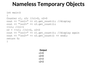 int main()
{
Counter c1, c2; //c1=0, c2=0
cout << “nc1=” << c1.get_count(); //display
cout << “nc2=” << c2.get_count();
++c1; //c1=1
c2 = ++c1; //c1=2, c2=2
cout << “nc1=” << c1.get_count(); //display again
cout << “nc2=” << c2.get_count() << endl;
return 0;
}
Output
c1=0
c2=0
c1=2
c2=2
Nameless Temporary Objects
 