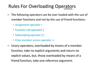 Rules For Overloading Operators
                         continue…

– The following operators can be over loaded with the use of
  member functions and not by the use of friend functions:
    • Assignment operator =
    • Function call operator( )
    • Subscripting operator [ ]
    • Class member access operator ->
– Unary operators, overloaded by means of a member
  function, take no explicit arguments and return no
  explicit values, but, those overloaded by means of a
  friend function, take one reference argument.
 