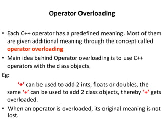 Operator Overloading

• Each C++ operator has a predefined meaning. Most of them
  are given additional meaning through the concept called
  operator overloading
• Main idea behind Operator overloading is to use C++
  operators with the class objects.
Eg:
      ‘+’ can be used to add 2 ints, floats or doubles, the
  same ‘+’ can be used to add 2 class objects, thereby ‘+’ gets
  overloaded.
• When an operator is overloaded, its original meaning is not
  lost.
 