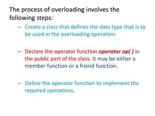 The process of overloading involves the
following steps:
  – Create a class that defines the data type that is to
    be used in the overloading operation.

  – Declare the operator function operator op( ) in
    the public part of the class. It may be either a
    member function or a friend function.

  – Define the operator function to implement the
    required operations.
 