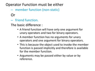 Operator Function must be either
  – member function (non-static)
  Or
  – friend function.
  The basic difference :
       • A friend function will have only one argument for
         unary operators and two for binary operators.
       • A member function has no arguments for unary
         operators and one argument for binary operators.
       • This is because the object used to invoke the member
         function is passed implicitly and therefore is available
         for the member function.
       • Arguments may be passed either by value or by
         reference.
 