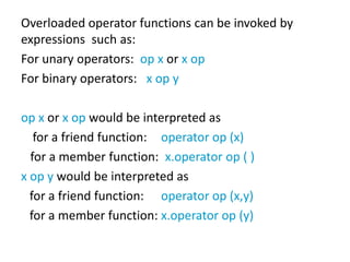 Overloaded operator functions can be invoked by
expressions such as:
For unary operators: op x or x op
For binary operators: x op y

op x or x op would be interpreted as
   for a friend function: operator op (x)
  for a member function: x.operator op ( )
x op y would be interpreted as
  for a friend function: operator op (x,y)
  for a member function: x.operator op (y)
 