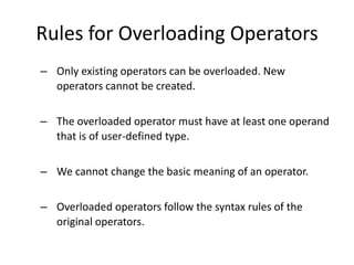 Rules for Overloading Operators
– Only existing operators can be overloaded. New
  operators cannot be created.

– The overloaded operator must have at least one operand
  that is of user-defined type.


– We cannot change the basic meaning of an operator.


– Overloaded operators follow the syntax rules of the
  original operators.
 