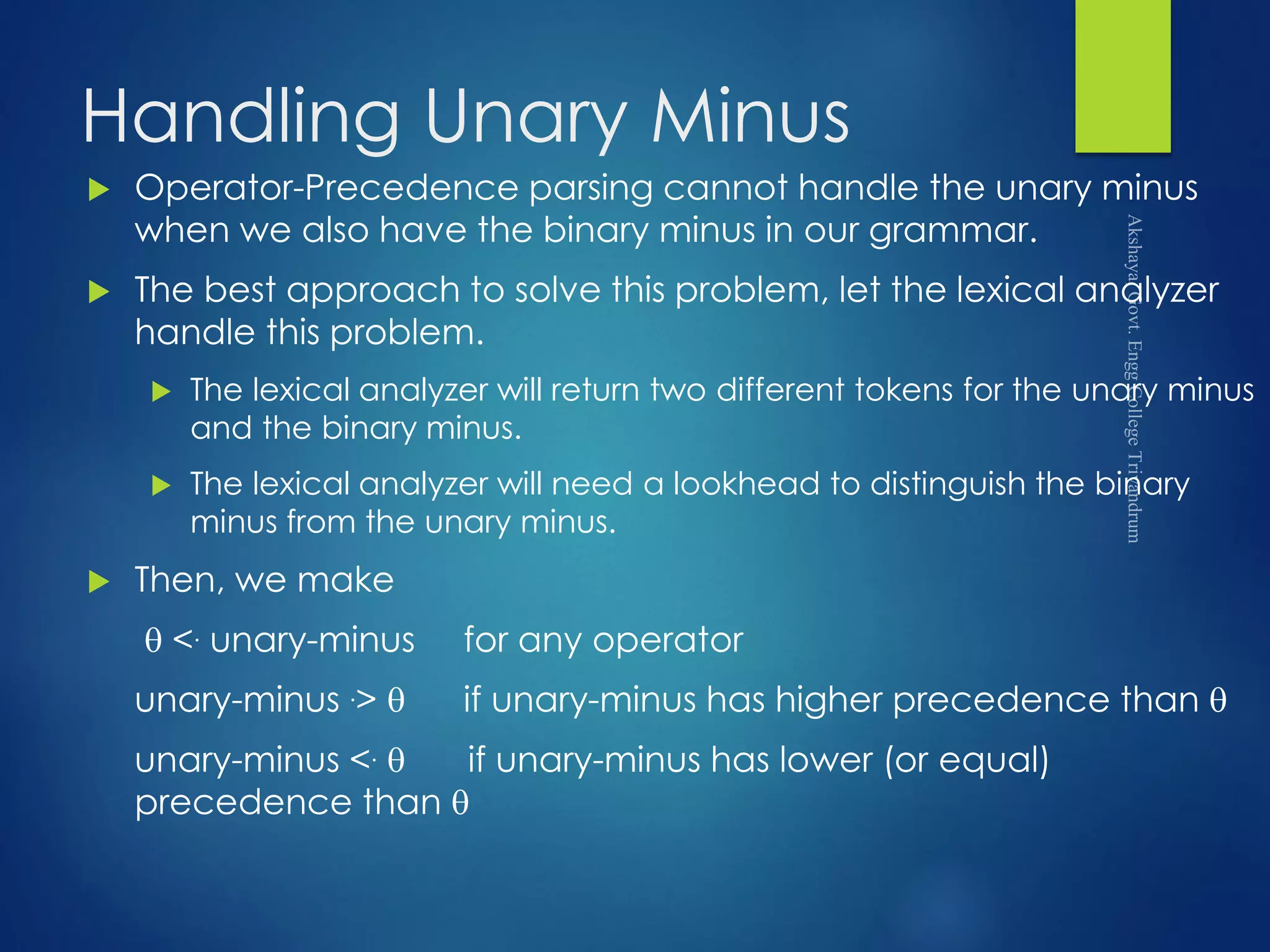 Handling Unary Minus
 Operator-Precedence parsing cannot handle the unary minus
when we also have the binary minus in our grammar.
 The best approach to solve this problem, let the lexical analyzer
handle this problem.
 The lexical analyzer will return two different tokens for the unary minus
and the binary minus.
 The lexical analyzer will need a lookhead to distinguish the binary
minus from the unary minus.
 Then, we make
 <. unary-minus for any operator
unary-minus .>  if unary-minus has higher precedence than 
unary-minus <.  if unary-minus has lower (or equal)
precedence than 
 