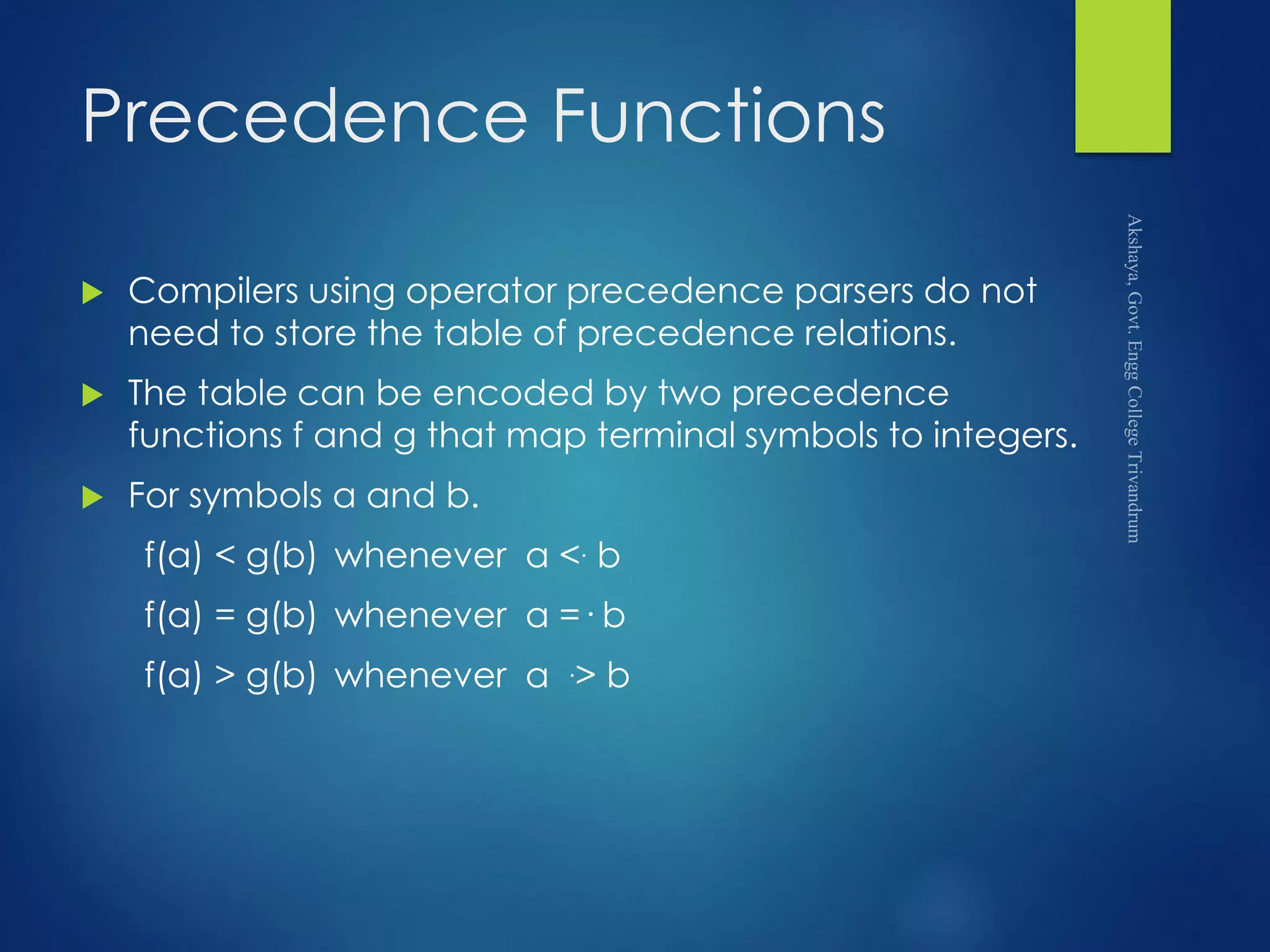 Precedence Functions
 Compilers using operator precedence parsers do not
need to store the table of precedence relations.
 The table can be encoded by two precedence
functions f and g that map terminal symbols to integers.
 For symbols a and b.
f(a) < g(b) whenever a <. b
f(a) = g(b) whenever a =· b
f(a) > g(b) whenever a .> b
 
