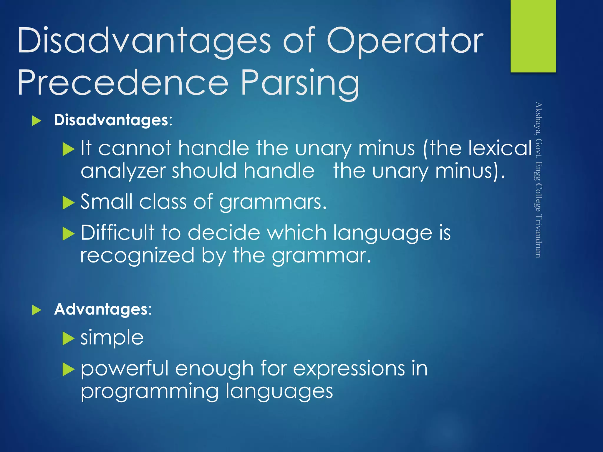 Disadvantages of Operator
Precedence Parsing
 Disadvantages:
 It cannot handle the unary minus (the lexical
analyzer should handle the unary minus).
 Small class of grammars.
 Difficult to decide which language is
recognized by the grammar.
 Advantages:
 simple
 powerful enough for expressions in
programming languages
 