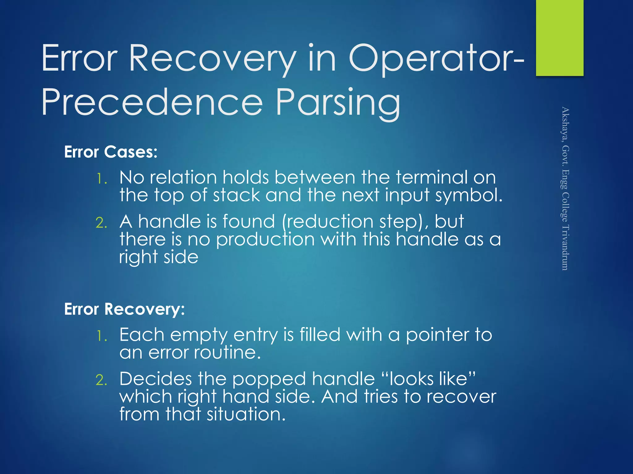 Error Recovery in Operator-
Precedence Parsing
Error Cases:
1. No relation holds between the terminal on
the top of stack and the next input symbol.
2. A handle is found (reduction step), but
there is no production with this handle as a
right side
Error Recovery:
1. Each empty entry is filled with a pointer to
an error routine.
2. Decides the popped handle “looks like”
which right hand side. And tries to recover
from that situation.
 