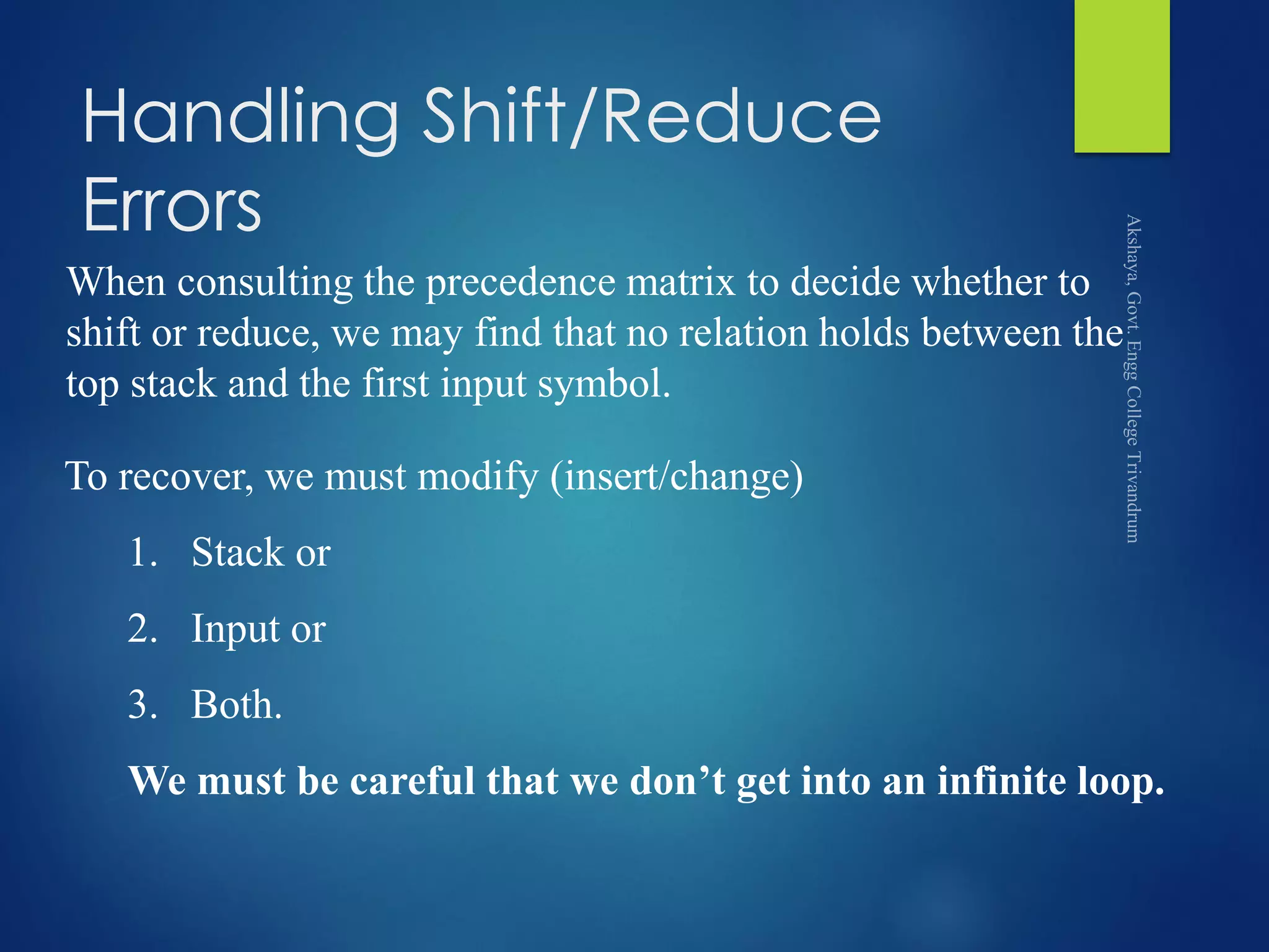 Handling Shift/Reduce
Errors
When consulting the precedence matrix to decide whether to
shift or reduce, we may find that no relation holds between the
top stack and the first input symbol.
To recover, we must modify (insert/change)
1. Stack or
2. Input or
3. Both.
We must be careful that we don’t get into an infinite loop.
 