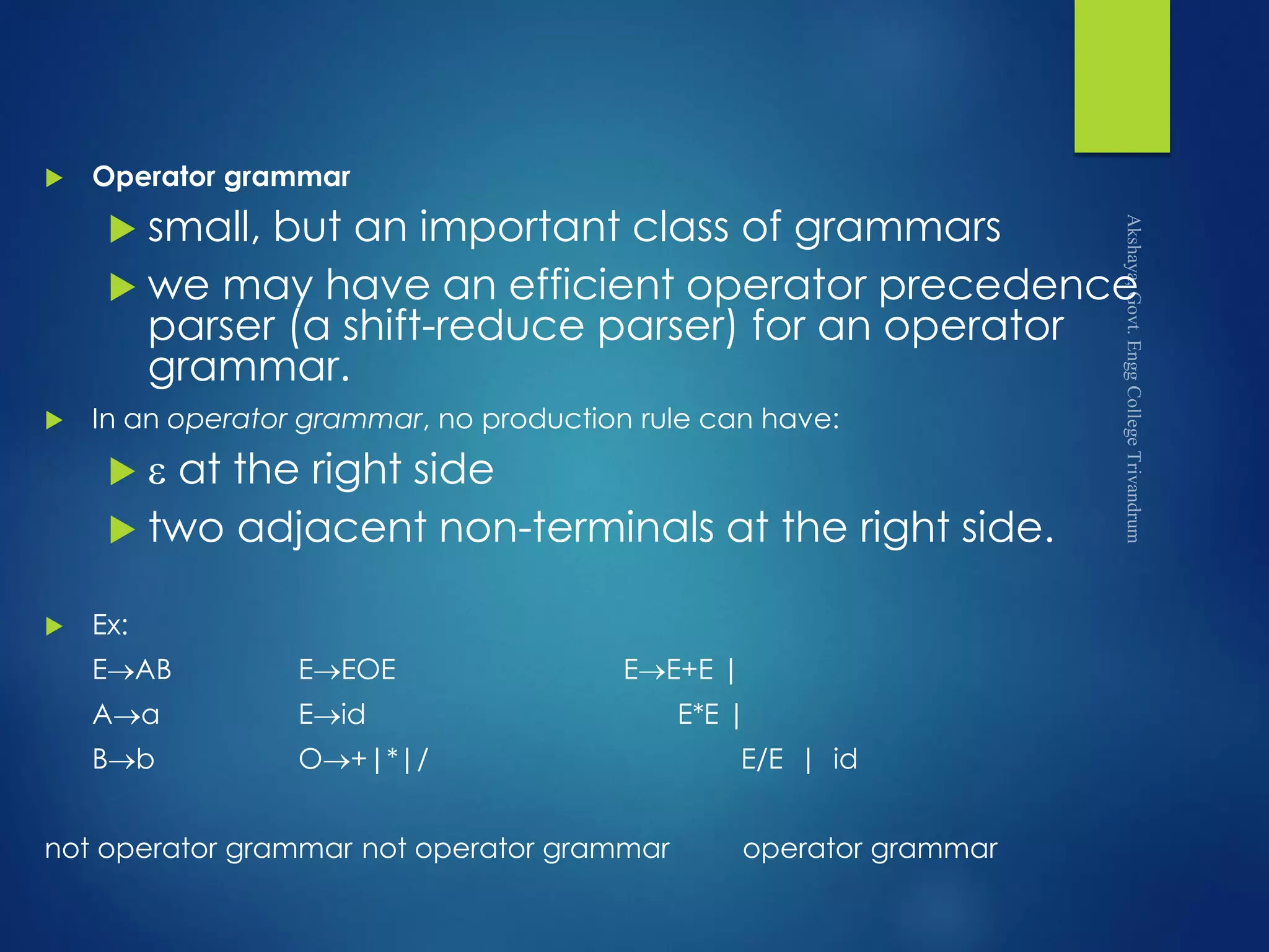  Operator grammar
 small, but an important class of grammars
 we may have an efficient operator precedence
parser (a shift-reduce parser) for an operator
grammar.
 In an operator grammar, no production rule can have:
  at the right side
 two adjacent non-terminals at the right side.
 Ex:
EAB EEOE EE+E |
Aa Eid E*E |
Bb O+|*|/ E/E | id
not operator grammar not operator grammar operator grammar
 