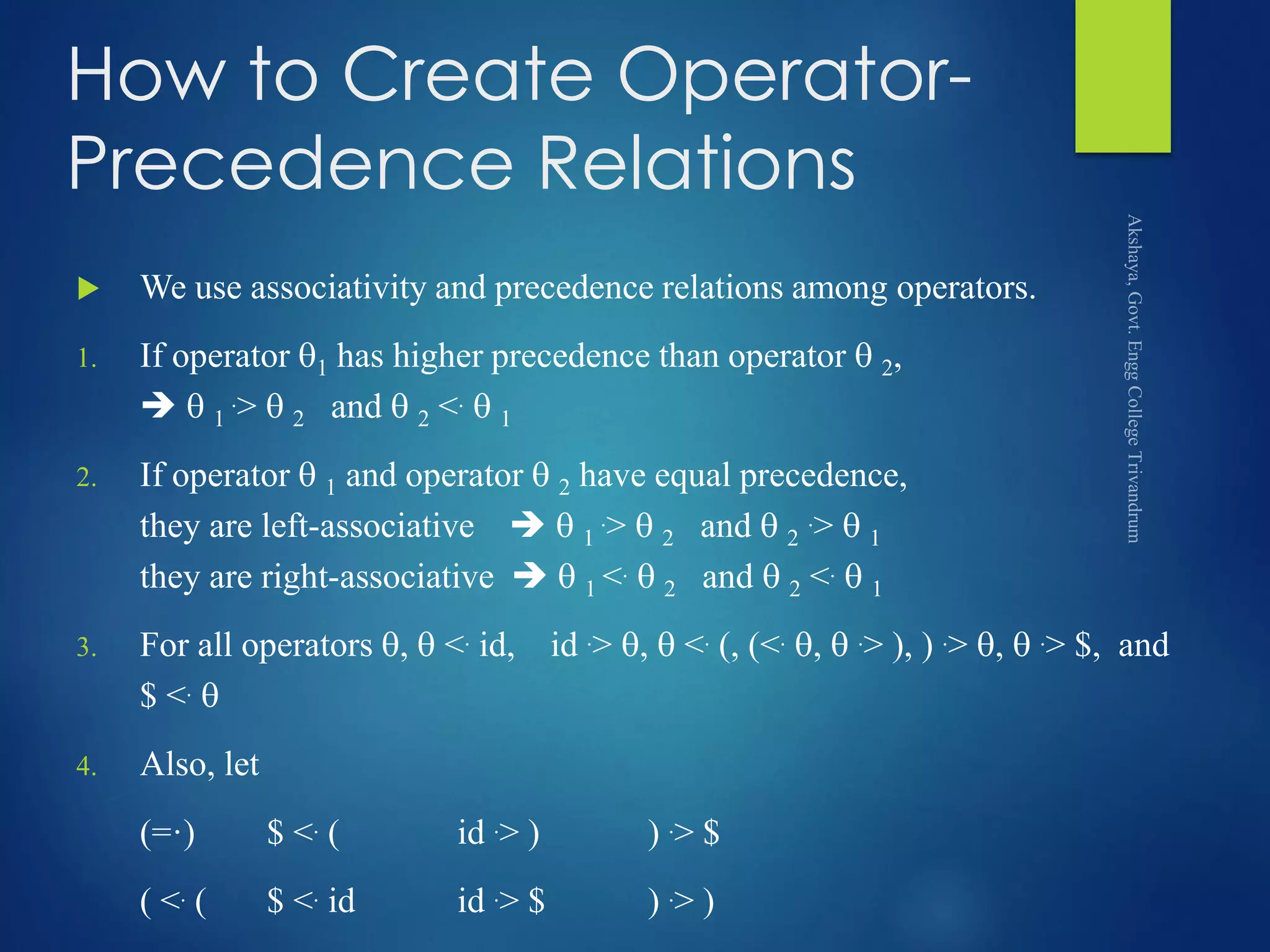 How to Create Operator-
Precedence Relations
 We use associativity and precedence relations among operators.
1. If operator 1 has higher precedence than operator  2,
  1
.>  2 and  2 <.  1
2. If operator  1 and operator  2 have equal precedence,
they are left-associative   1
.>  2 and  2
.>  1
they are right-associative   1 <.  2 and  2 <.  1
3. For all operators ,  <. id, id .> ,  <. (, (<. ,  .> ), ) .> ,  .> $, and
$ <. 
4. Also, let
(=·) $ <. ( id .> ) ) .> $
( <. ( $ <. id id .> $ ) .> )
 