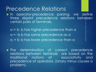 Precedence Relations
 In operator-precedence parsing, we define
three disjoint precedence relations between
certain pairs of terminals.
a <. b b has higher precedence than a
a =· b b has same precedence as a
a .> b b has lower precedence than a
 The determination of correct precedence
relations between terminals are based on the
traditional notions of associativity and
precedence of operators. (Unary minus causes a
problem).
 