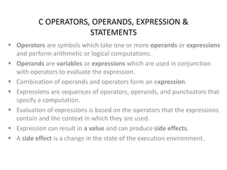 C OPERATORS, OPERANDS, EXPRESSION &
STATEMENTS
 Operators are symbols which take one or more operands or expressions
and perform arithmetic or logical computations.
 Operands are variables or expressions which are used in conjunction
with operators to evaluate the expression.
 Combination of operands and operators form an expression.
 Expressions are sequences of operators, operands, and punctuators that
specify a computation.
 Evaluation of expressions is based on the operators that the expressions
contain and the context in which they are used.
 Expression can result in a value and can produce side effects.
 A side effect is a change in the state of the execution environment.
 