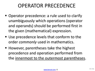 OPERATOR PRECEDENCE
 Operator precedence: a rule used to clarify
unambiguously which operations (operator
and operands) should be performed first in
the given (mathematical) expression.
 Use precedence levels that conform to the
order commonly used in mathematics.
 However, parentheses take the highest
precedence and operation performed from
the innermost to the outermost parentheses.
35/46
www.tenouk.com, ©
 