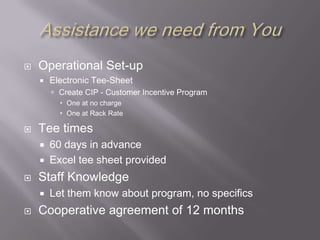 Assistance we need from YouOperational Set-upElectronic Tee-SheetCreate CIP - Customer Incentive ProgramOne at no chargeOne at Rack RateTee times60 days in advanceExcel tee sheet providedStaff KnowledgeLet them know about program, no specificsCooperative agreement of 12 months