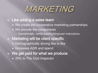 MARKETINGLike adding a sales teamWe create the cooperative marketing partnershipsWe provide the componentsOperationally- certificates/tracking/user instructionsMarketing will be client specificDemographically driving like to likeIncreases ADR and spendWe get paid for what we produce20% to The Club Inspector