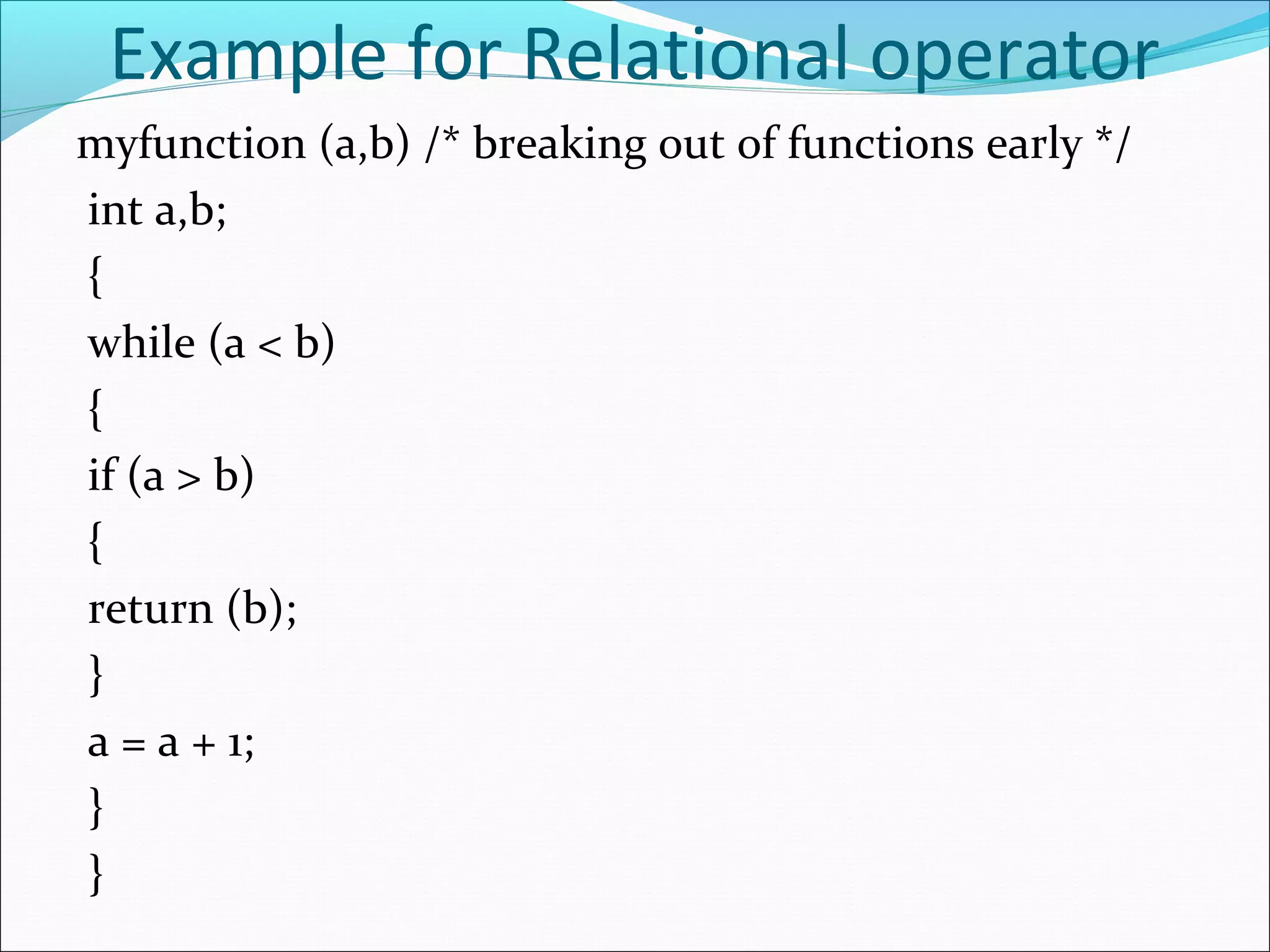 Example for Relational operator
myfunction (a,b) /* breaking out of functions early */
int a,b;
{
while (a < b)
{
if (a > b)
{
return (b);
}
a = a + 1;
}
}
 