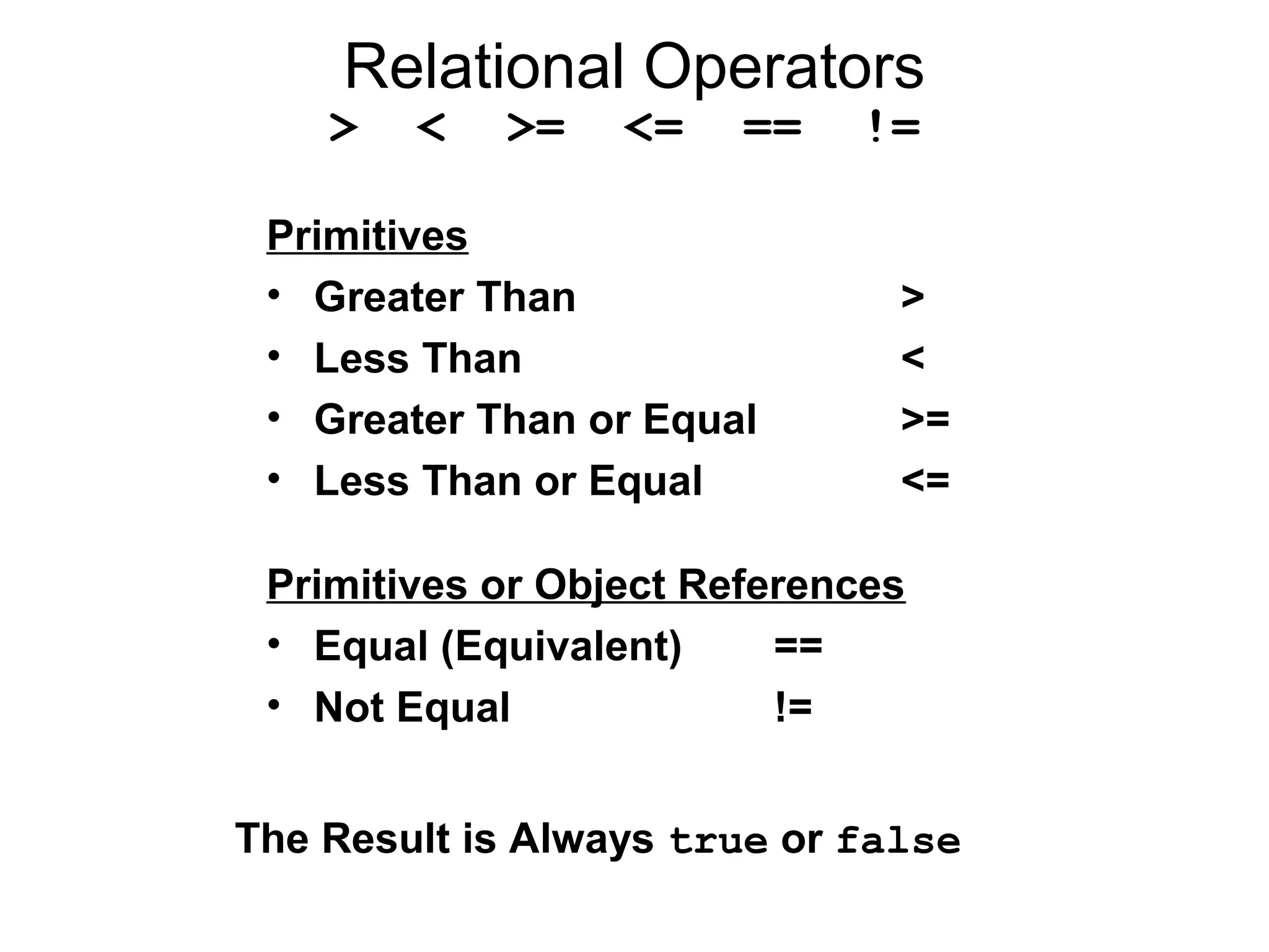 Relational Operators
> < >= <= == !=
Primitives
• Greater Than >
• Less Than <
• Greater Than or Equal >=
• Less Than or Equal <=
Primitives or Object References
• Equal (Equivalent) ==
• Not Equal !=
The Result is Always true or false
 