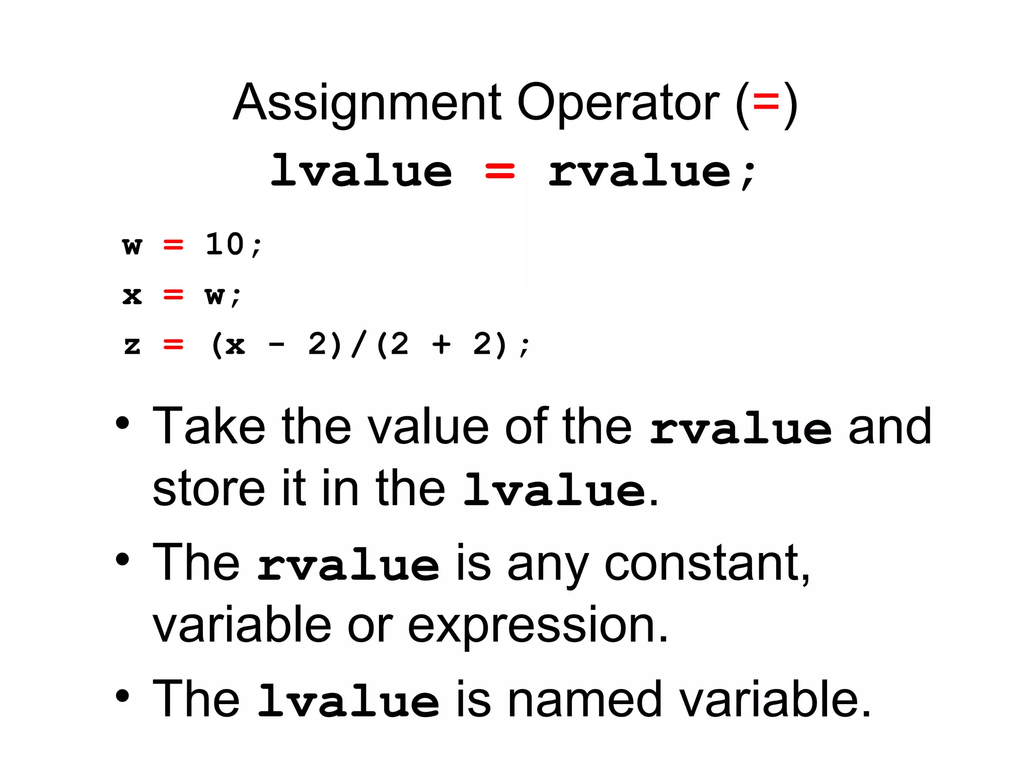 Assignment Operator (=)
lvalue = rvalue;
• Take the value of the rvalue and
store it in the lvalue.
• The rvalue is any constant,
variable or expression.
• The lvalue is named variable.
w = 10;
x = w;
z = (x - 2)/(2 + 2);
 