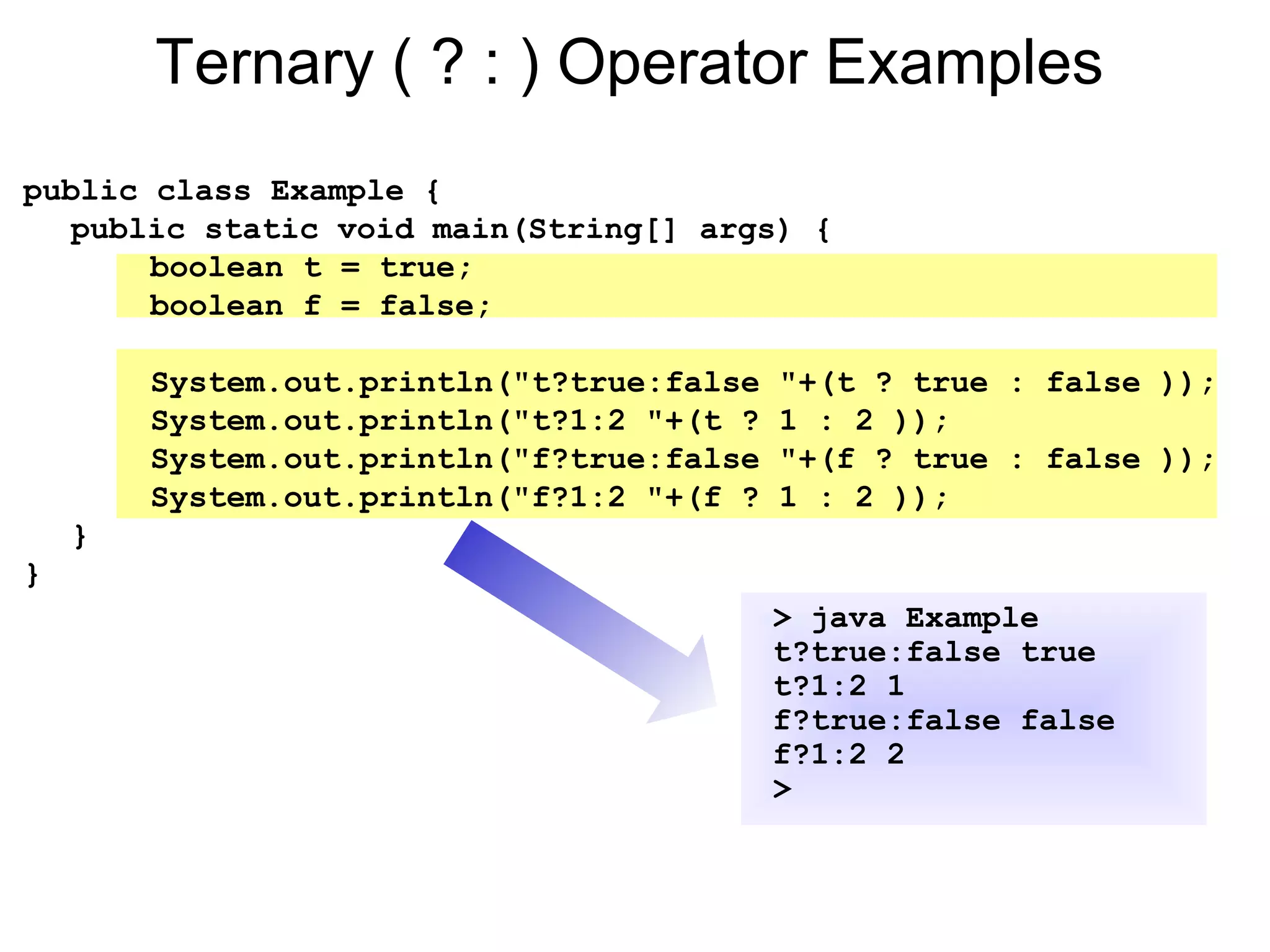 Ternary ( ? : ) Operator Examples
public class Example {
public static void main(String[] args) {
boolean t = true;
boolean f = false;
System.out.println("t?true:false "+(t ? true : false ));
System.out.println("t?1:2 "+(t ? 1 : 2 ));
System.out.println("f?true:false "+(f ? true : false ));
System.out.println("f?1:2 "+(f ? 1 : 2 ));
}
}
> java Example
t?true:false true
t?1:2 1
f?true:false false
f?1:2 2
>
 