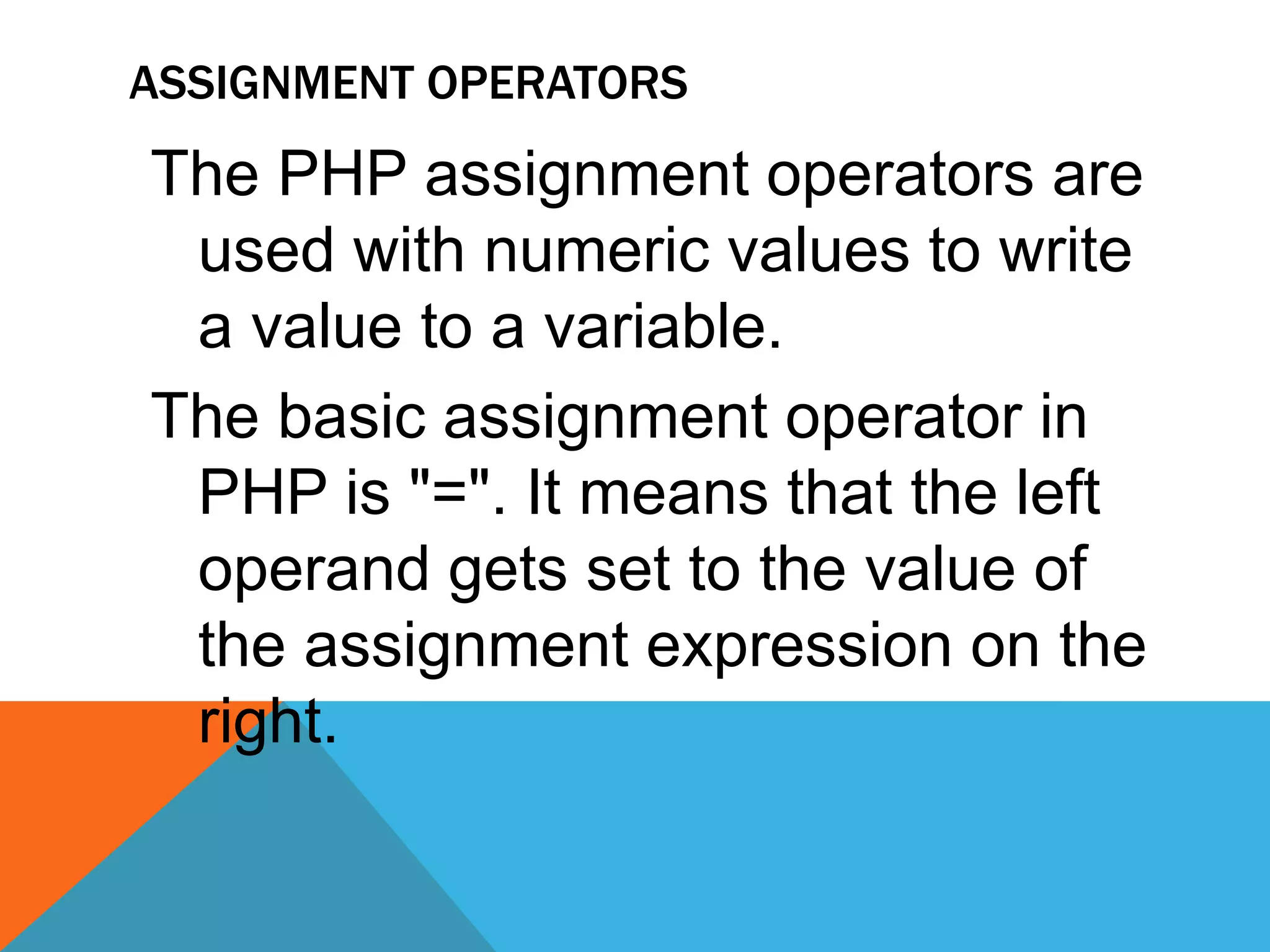 ASSIGNMENT OPERATORS
The PHP assignment operators are
used with numeric values to write
a value to a variable.
The basic assignment operator in
PHP is "=". It means that the left
operand gets set to the value of
the assignment expression on the
right.
 