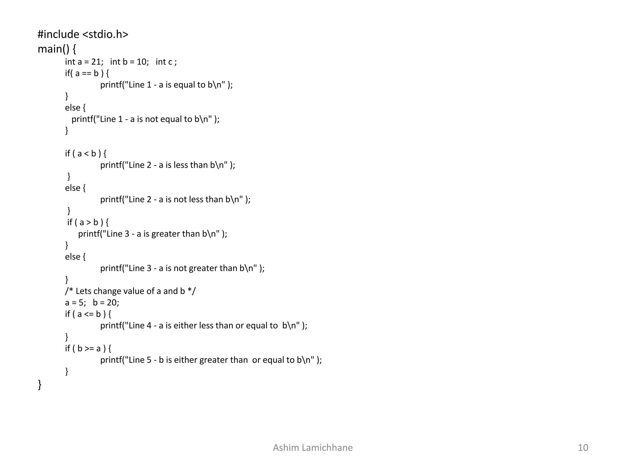 #include <stdio.h>
main() {
int a = 21; int b = 10; int c ;
if( a == b ) {
printf("Line 1 - a is equal to bn" );
}
else {
printf("Line 1 - a is not equal to bn" );
}
if ( a < b ) {
printf("Line 2 - a is less than bn" );
}
else {
printf("Line 2 - a is not less than bn" );
}
if ( a > b ) {
printf("Line 3 - a is greater than bn" );
}
else {
printf("Line 3 - a is not greater than bn" );
}
/* Lets change value of a and b */
a = 5; b = 20;
if ( a <= b ) {
printf("Line 4 - a is either less than or equal to bn" );
}
if ( b >= a ) {
printf("Line 5 - b is either greater than or equal to bn" );
}
}
Ashim Lamichhane 10
 