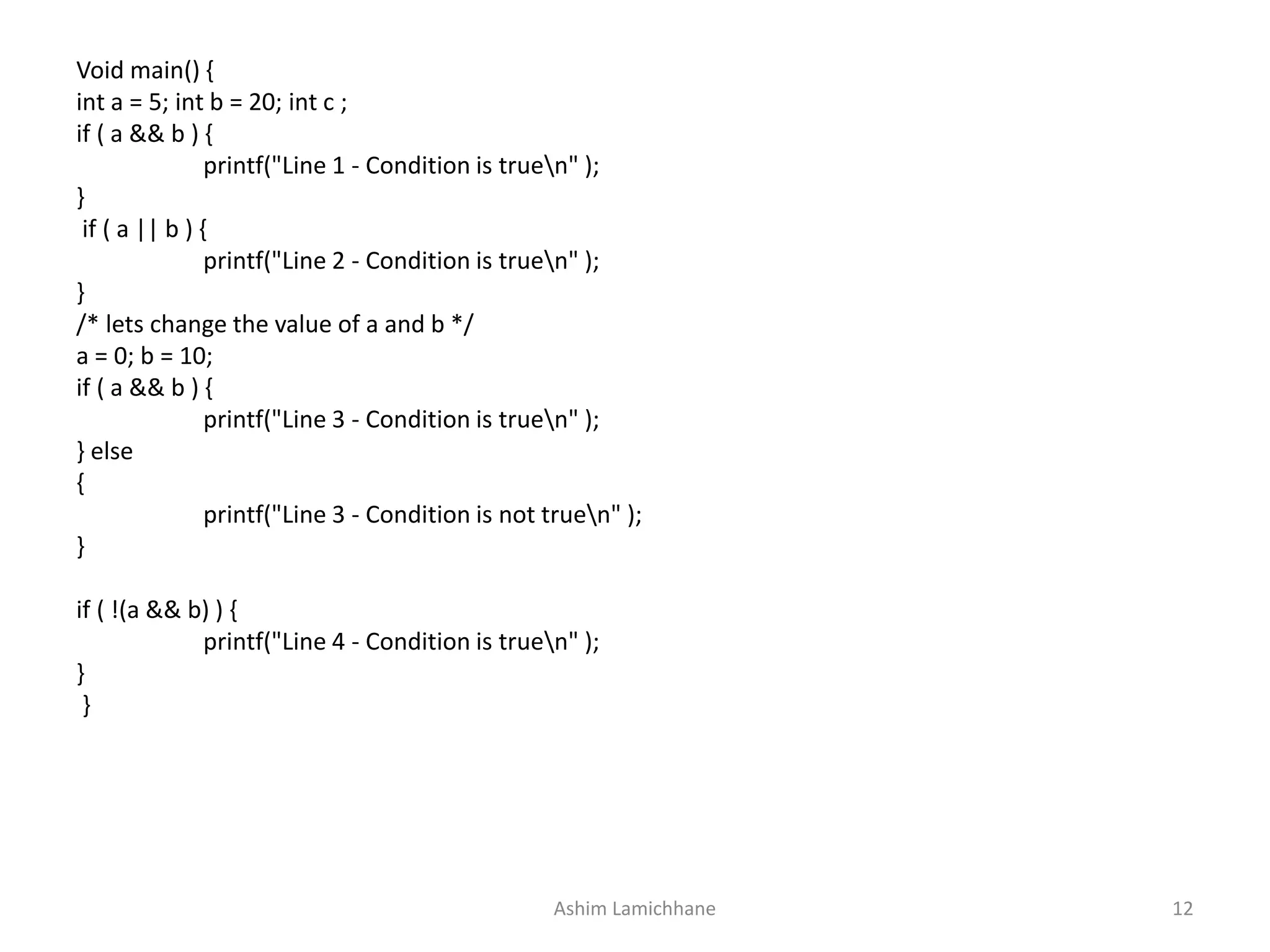 Void main() {
int a = 5; int b = 20; int c ;
if ( a && b ) {
printf("Line 1 - Condition is truen" );
}
if ( a || b ) {
printf("Line 2 - Condition is truen" );
}
/* lets change the value of a and b */
a = 0; b = 10;
if ( a && b ) {
printf("Line 3 - Condition is truen" );
} else
{
printf("Line 3 - Condition is not truen" );
}
if ( !(a && b) ) {
printf("Line 4 - Condition is truen" );
}
}
Ashim Lamichhane 12
 