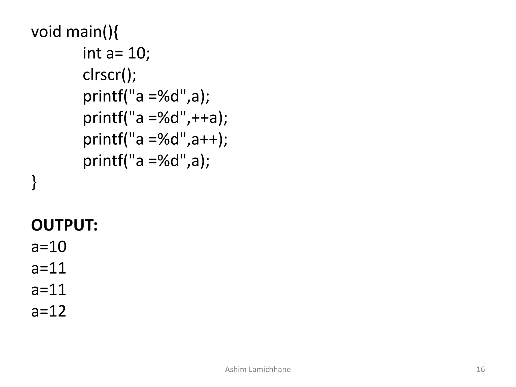 void main(){
int a= 10;
clrscr();
printf("a =%d",a);
printf("a =%d",++a);
printf("a =%d",a++);
printf("a =%d",a);
}
OUTPUT:
a=10
a=11
a=11
a=12
Ashim Lamichhane 16
 