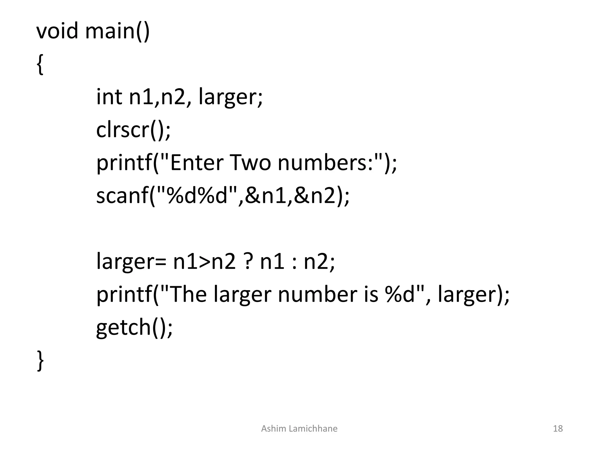 void main()
{
int n1,n2, larger;
clrscr();
printf("Enter Two numbers:");
scanf("%d%d",&n1,&n2);
larger= n1>n2 ? n1 : n2;
printf("The larger number is %d", larger);
getch();
}
Ashim Lamichhane 18
 
