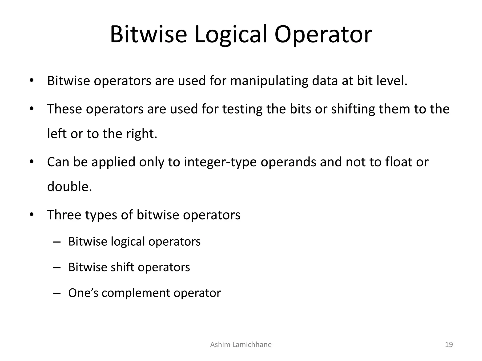 Bitwise Logical Operator
• Bitwise operators are used for manipulating data at bit level.
• These operators are used for testing the bits or shifting them to the
left or to the right.
• Can be applied only to integer-type operands and not to float or
double.
• Three types of bitwise operators
– Bitwise logical operators
– Bitwise shift operators
– One’s complement operator
Ashim Lamichhane 19
 
