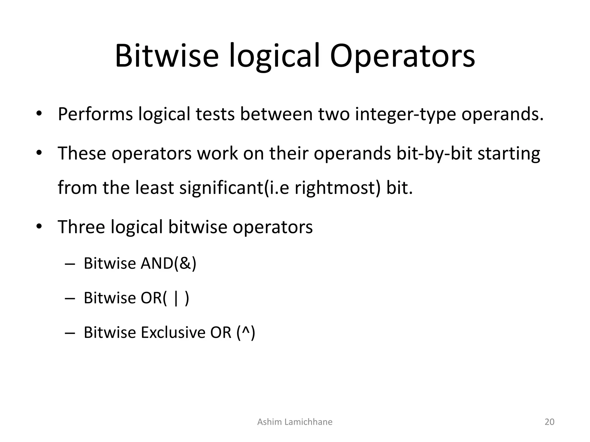 Bitwise logical Operators
• Performs logical tests between two integer-type operands.
• These operators work on their operands bit-by-bit starting
from the least significant(i.e rightmost) bit.
• Three logical bitwise operators
– Bitwise AND(&)
– Bitwise OR( | )
– Bitwise Exclusive OR (^)
Ashim Lamichhane 20
 