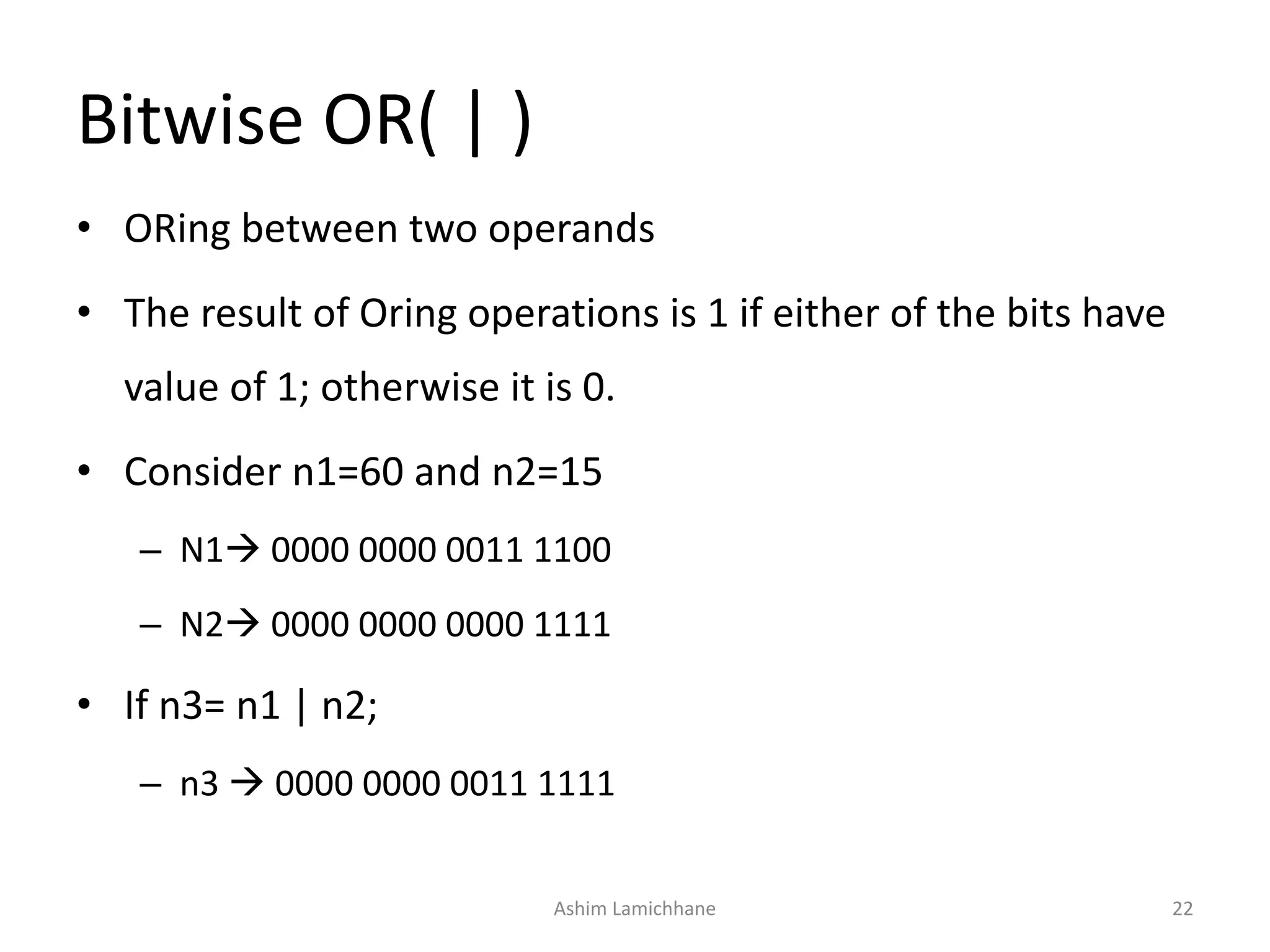 Bitwise OR( | )
• ORing between two operands
• The result of Oring operations is 1 if either of the bits have
value of 1; otherwise it is 0.
• Consider n1=60 and n2=15
– N1 0000 0000 0011 1100
– N2 0000 0000 0000 1111
• If n3= n1 | n2;
– n3  0000 0000 0011 1111
Ashim Lamichhane 22
 