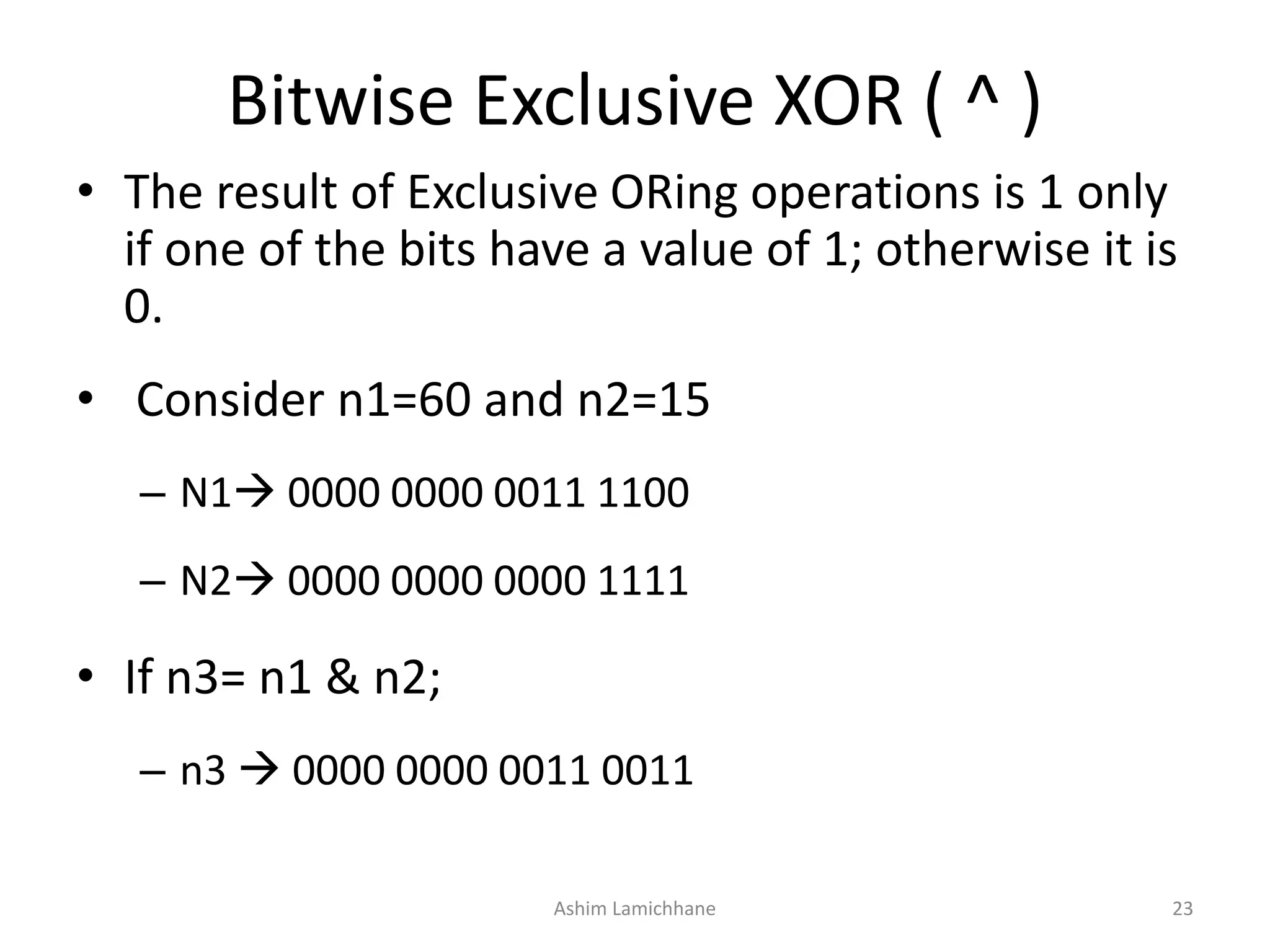 Bitwise Exclusive XOR ( ^ )
• The result of Exclusive ORing operations is 1 only
if one of the bits have a value of 1; otherwise it is
0.
• Consider n1=60 and n2=15
– N1 0000 0000 0011 1100
– N2 0000 0000 0000 1111
• If n3= n1 & n2;
– n3  0000 0000 0011 0011
Ashim Lamichhane 23
 