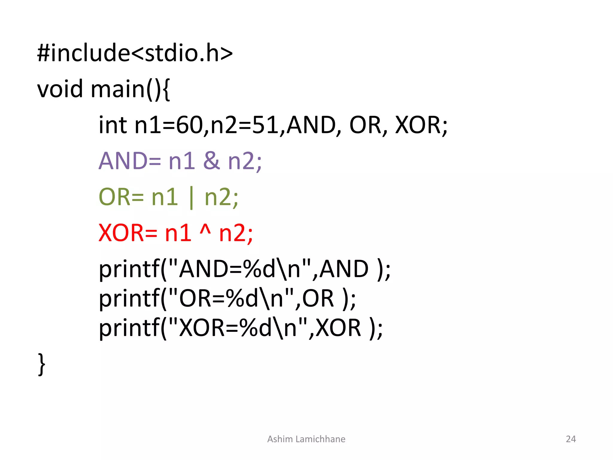 #include<stdio.h>
void main(){
int n1=60,n2=51,AND, OR, XOR;
AND= n1 & n2;
OR= n1 | n2;
XOR= n1 ^ n2;
printf("AND=%dn",AND );
printf("OR=%dn",OR );
printf("XOR=%dn",XOR );
}
Ashim Lamichhane 24
 