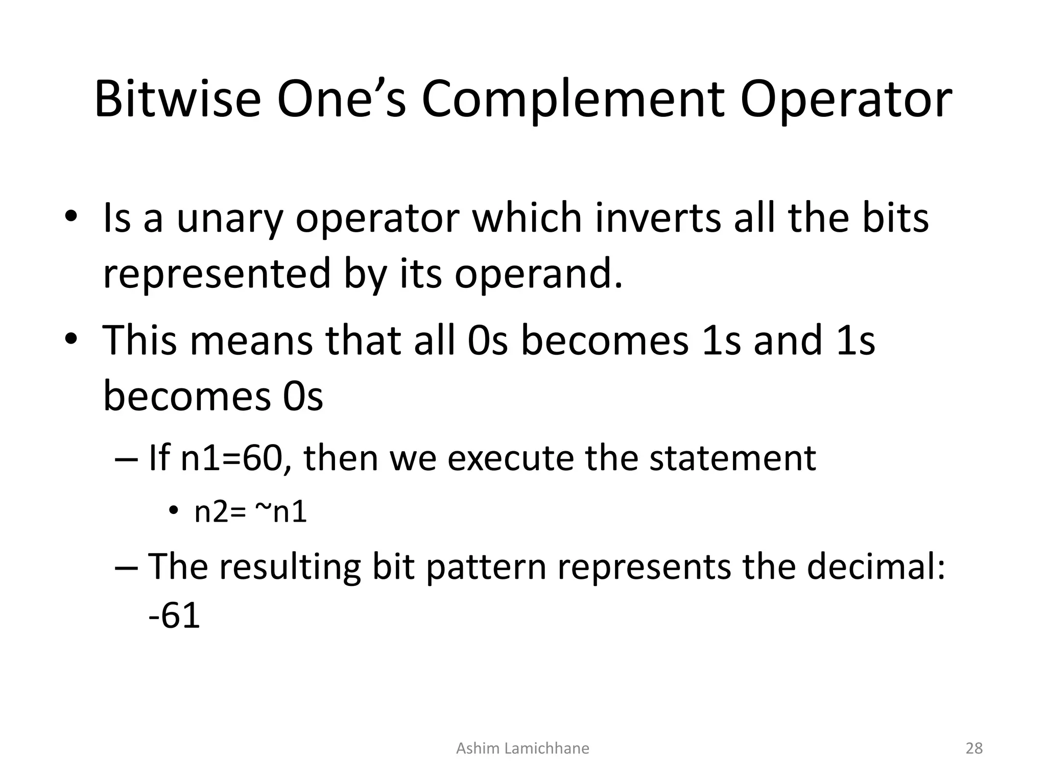 Bitwise One’s Complement Operator
• Is a unary operator which inverts all the bits
represented by its operand.
• This means that all 0s becomes 1s and 1s
becomes 0s
– If n1=60, then we execute the statement
• n2= ~n1
– The resulting bit pattern represents the decimal:
-61
Ashim Lamichhane 28
 