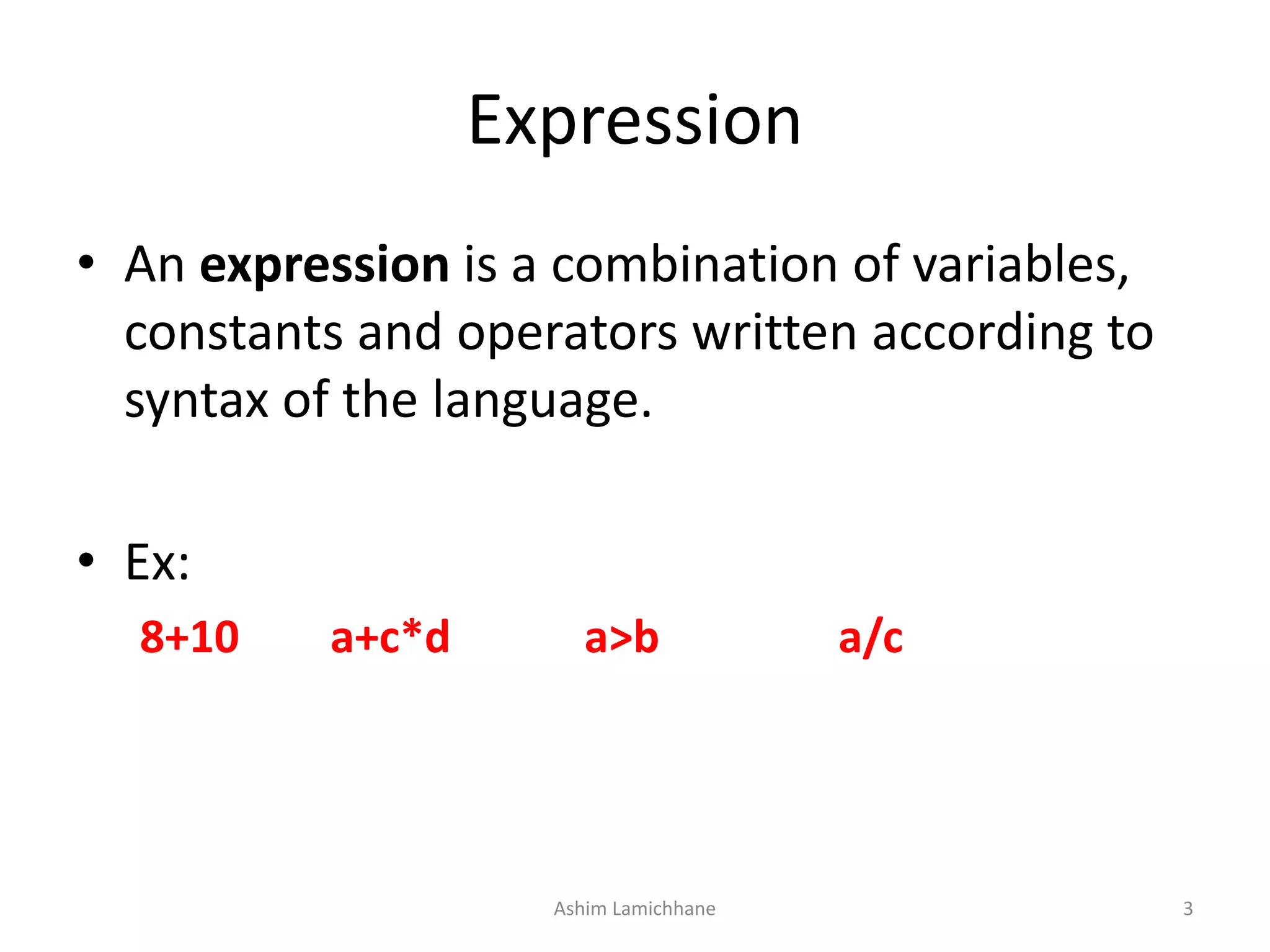 Expression
• An expression is a combination of variables,
constants and operators written according to
syntax of the language.
• Ex:
8+10 a+c*d a>b a/c
Ashim Lamichhane 3
 