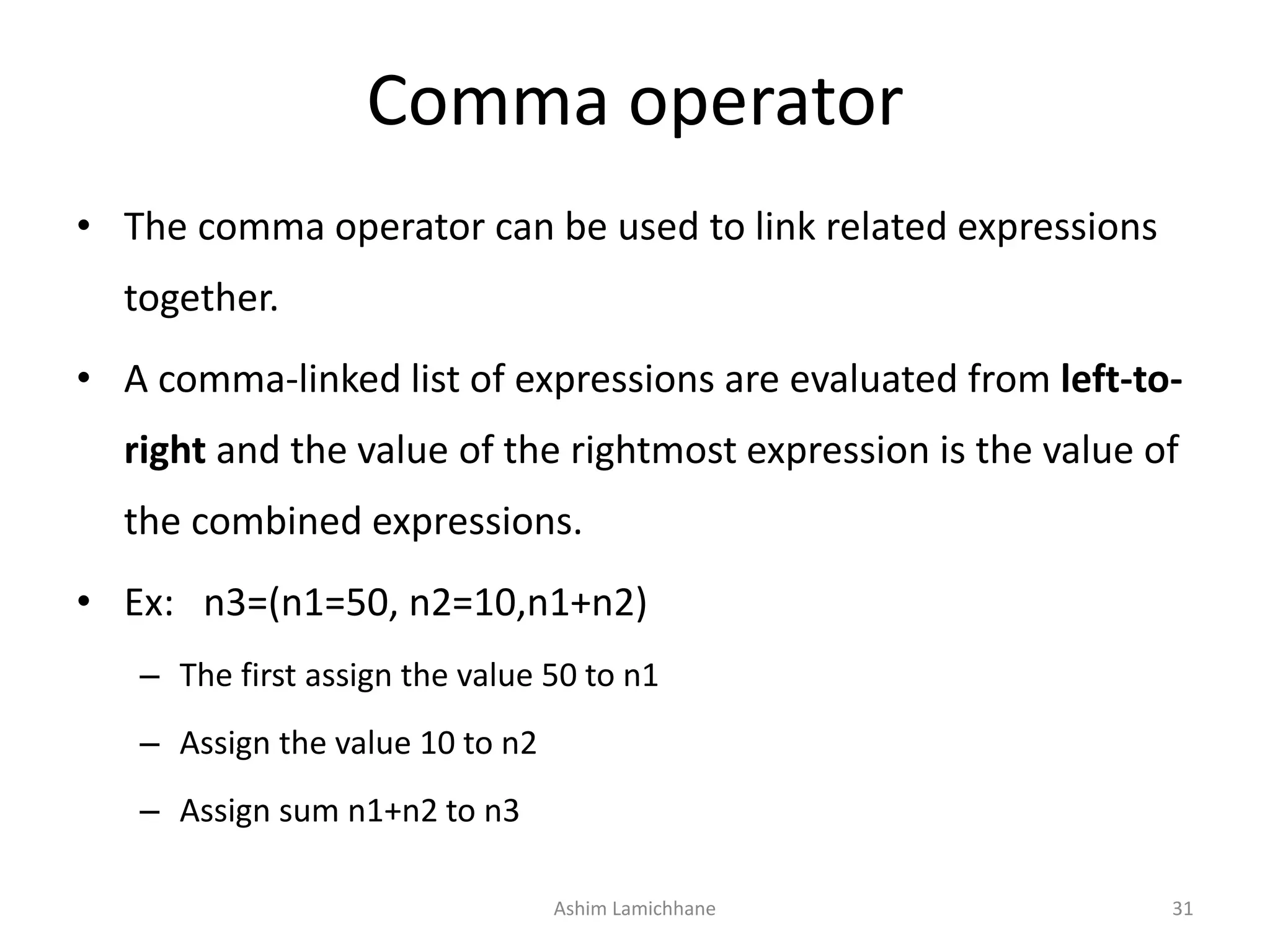 Comma operator
• The comma operator can be used to link related expressions
together.
• A comma-linked list of expressions are evaluated from left-to-
right and the value of the rightmost expression is the value of
the combined expressions.
• Ex: n3=(n1=50, n2=10,n1+n2)
– The first assign the value 50 to n1
– Assign the value 10 to n2
– Assign sum n1+n2 to n3
Ashim Lamichhane 31
 
