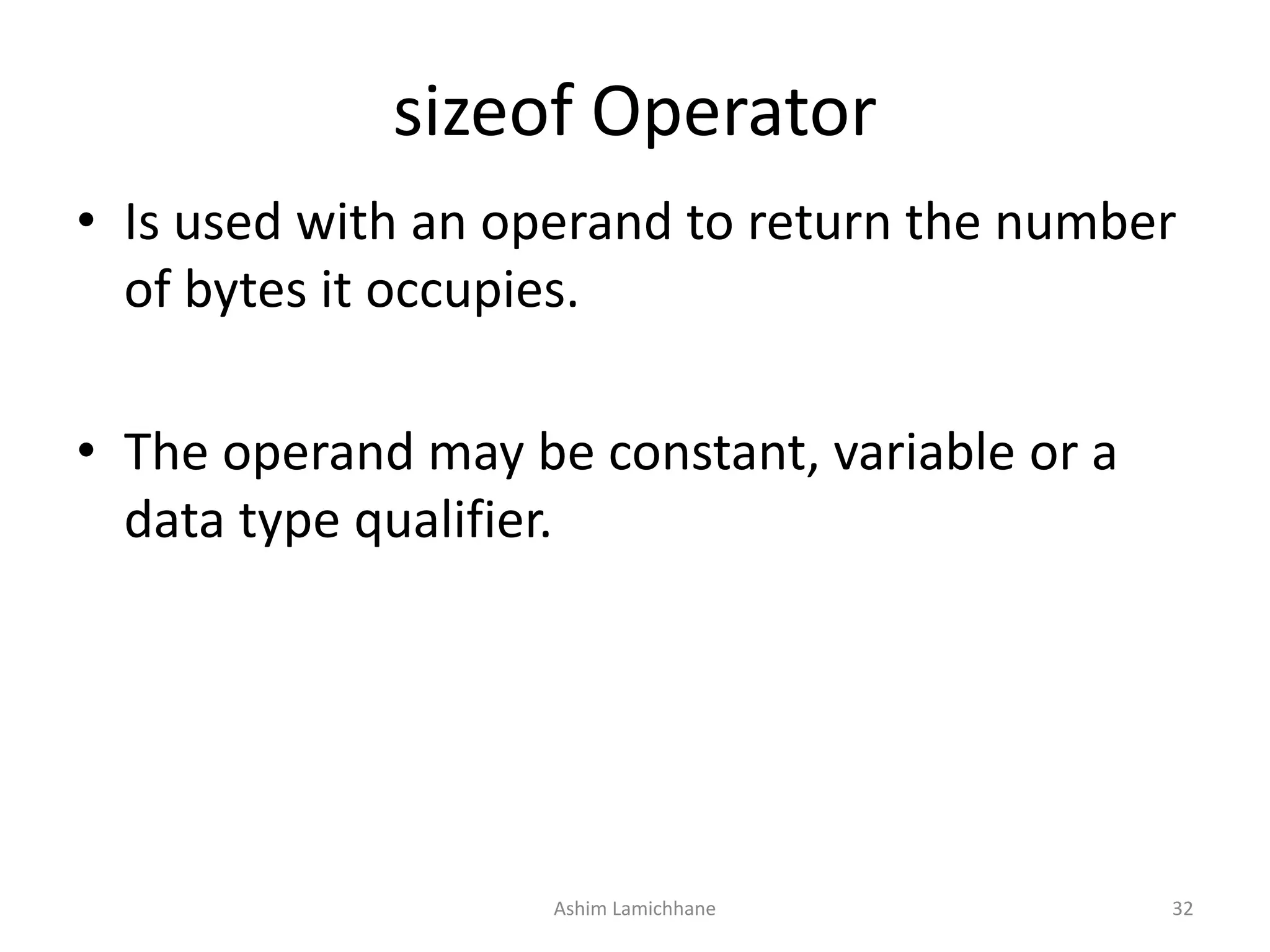 sizeof Operator
• Is used with an operand to return the number
of bytes it occupies.
• The operand may be constant, variable or a
data type qualifier.
Ashim Lamichhane 32
 